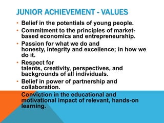 JUNIOR ACHIEVEMENT - VALUES
• Belief in the potentials of young people.
• Commitment to the principles of market-
  based economics and entrepreneurship.
• Passion for what we do and
  honesty, integrity and excellence; in how we
  do it.
• Respect for
  talents, creativity, perspectives, and
  backgrounds of all individuals.
• Belief in power of partnership and
  collaboration.
• Conviction in the educational and
  motivational impact of relevant, hands-on
  learning.
 