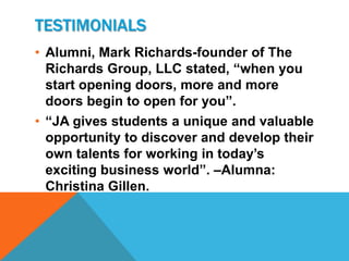 TESTIMONIALS
• Alumni, Mark Richards-founder of The
  Richards Group, LLC stated, “when you
  start opening doors, more and more
  doors begin to open for you”.
• “JA gives students a unique and valuable
  opportunity to discover and develop their
  own talents for working in today’s
  exciting business world”. –Alumna:
  Christina Gillen.
 