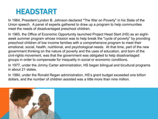 HEADSTART
In 1964, President Lyndon B. Johnson declared "The War on Poverty" in his State of the
Union speech. A panel of experts gathered to draw up a program to help communities
meet the needs of disadvantaged preschool children.
In 1965, the Office of Economic Opportunity launched Project Head Start (HS) as an eight-
week summer program whose mission was to help break the "cycle of poverty" by providing
preschool children of low income families with a comprehensive program to meet their
emotional, social, health, nutritional, and psychological needs. At that time, part of the new
government thinking on the nature of poverty and the uses of education, and born of the
civil-rights movement, was that the government was obligated to help disadvantaged
groups in order to compensate for inequality in social or economic conditions.
In 1977, under the Jimmy Carter administration, HS began bilingual and bicultural programs
in about 21 states.
In 1984, under the Ronald Regan administration, HS’s grant budget exceeded one billion
dollars, and the number of children assisted was a little more than nine million.
 