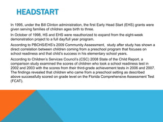 HEADSTART
In 1995, under the Bill Clinton administration, the first Early Head Start (EHS) grants were
given serving families of children ages birth to three.
In October of 1998, HS and EHS were reauthorized to expand from the eight-week
demonstration project to a full day/full year program.
According to PBCHS/EHS’s 2009 Community Assessment, study after study has shown a
direct correlation between children coming from a preschool program that focuses on
school readiness and that child’s success in his elementary school years.
According to Children’s Services Council’s (CSC) 2008 State of the Child Report, a
comparison study examined the scores of children who took a school readiness test in
2002 and 2003 with the scores from their third-grade achievement tests in 2006 and 2007.
The findings revealed that children who came from a preschool setting as described
above successfully scored on grade level on the Florida Comprehensive Assessment Test
(FCAT).
 