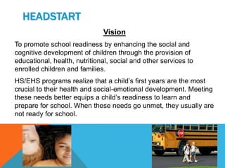 HEADSTART
                              Vision
To promote school readiness by enhancing the social and
cognitive development of children through the provision of
educational, health, nutritional, social and other services to
enrolled children and families.
HS/EHS programs realize that a child’s first years are the most
crucial to their health and social-emotional development. Meeting
these needs better equips a child’s readiness to learn and
prepare for school. When these needs go unmet, they usually are
not ready for school.
 
