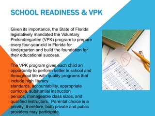SCHOOL READINESS & VPK

Given its importance, the State of Florida
legislatively mandated the Voluntary
Prekindergarten (VPK) program to prepare
every four-year-old in Florida for
kindergarten and build the foundation for
their educational success.

The VPK program gives each child an
opportunity to perform better in school and
throughout life with quality programs that
include high literacy
standards, accountability, appropriate
curricula, substantial instruction
periods, manageable class sizes, and
qualified instructors. Parental choice is a
priority; therefore, both private and public
providers may participate.
 