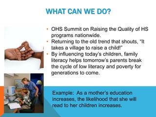 WHAT CAN WE DO?

• OHS Summit on Raising the Quality of HS
  programs nationwide.
• Returning to the old trend that shouts, “It
  takes a village to raise a child!”
• By influencing today’s children, family
  literacy helps tomorrow’s parents break
  the cycle of low literacy and poverty for
  generations to come.


  Example: As a mother’s education
  increases, the likelihood that she will
  read to her children increases.
 