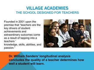 VILLAGE ACADEMIES
          THE SCHOOL DESIGNED FOR TEACHERS

Founded in 2001 upon the
premise that “teachers are the
key drivers of student
achievements and
extraordinary outcomes come
as a result of tapping into a
teachers ’
knowledge, skills, abilities, and
passion.”


    Dr. William Sanders’ longitudinal analysis
    concludes the quality of a teacher determines how
    well a student will learn.
 