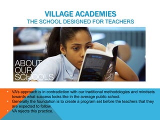 VILLAGE ACADEMIES
           THE SCHOOL DESIGNED FOR TEACHERS




• VA’s approach is in contradiction with our traditional methodologies and mindsets
  towards what success looks like in the average public school.
• Generally the foundation is to create a program set before the teachers that they
  are expected to follow.
• VA rejects this practice.
 
