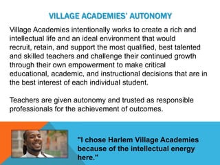 VILLAGE ACADEMIES’ AUTONOMY
Village Academies intentionally works to create a rich and
intellectual life and an ideal environment that would
recruit, retain, and support the most qualified, best talented
and skilled teachers and challenge their continued growth
through their own empowerment to make critical
educational, academic, and instructional decisions that are in
the best interest of each individual student.

Teachers are given autonomy and trusted as responsible
professionals for the achievement of outcomes.



                     "I chose Harlem Village Academies
                     because of the intellectual energy
                     here."
 