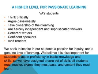 A HIGHER LEVEL FOR PASSIONATE LEARNING
                         VA’s students
•   Think critically
•   Argue passionately
•   Take ownership of their learning
•   Are fiercely independent and sophisticated thinkers
•   Coherent writers
•   Confident speakers
•   Avid readers

We seek to inspire in our students a passion for inquiry, and a
genuine love of learning. We believe it is also important for
students to attain proficiency in basic knowledge and
skills, so we have designed a core set of skills all students
must master, exams they must pass, and content they must
learn.
 
