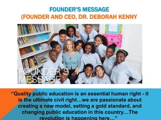FOUNDER’S MESSAGE
    (FOUNDER AND CEO, DR. DEBORAH KENNY




“Quality public education is an essential human right - it
  is the ultimate civil right…we are passionate about
  creating a new model, setting a gold standard, and
    changing public education in this country…The
            revolution is happening here…”
 