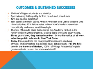OUTCOMES & SUSTAINED SUCCESSES
• 100% of Village’s students are minority
• Approximately 74% qualify for free or reduced price lunch
• 12% are special education
• Test scores amongst young African-American and Latino students who
  historically had 75% failure rates in New York’s Harlem have risen
  dramatically and are at an all-time high.
• The first fifth grade class that entered the Academy ranked in the
  nation’s bottom 20th percentile, lacking basic skills and study habits.
  Three years later, they ranked number 1 in mathematics of all non-
  selective public schools in New York State.
• Today, these students are analyzing Shakespeare, studying
  physics, and competing in a college-level debate team. For the first
  time in the history of Harlem, 100% of Village Academies' eighth
  grade students passed the state math test!!!
 