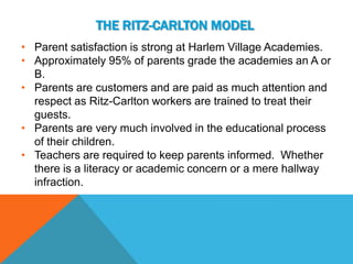 THE RITZ-CARLTON MODEL
• Parent satisfaction is strong at Harlem Village Academies.
• Approximately 95% of parents grade the academies an A or
  B.
• Parents are customers and are paid as much attention and
  respect as Ritz-Carlton workers are trained to treat their
  guests.
• Parents are very much involved in the educational process
  of their children.
• Teachers are required to keep parents informed. Whether
  there is a literacy or academic concern or a mere hallway
  infraction.
 