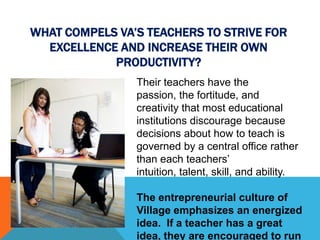 WHAT COMPELS VA’S TEACHERS TO STRIVE FOR
  EXCELLENCE AND INCREASE THEIR OWN
            PRODUCTIVITY?
                Their teachers have the
                passion, the fortitude, and
                creativity that most educational
                institutions discourage because
                decisions about how to teach is
                governed by a central office rather
                than each teachers’
                intuition, talent, skill, and ability.

                The entrepreneurial culture of
                Village emphasizes an energized
                idea. If a teacher has a great
                idea, they are encouraged to run
 