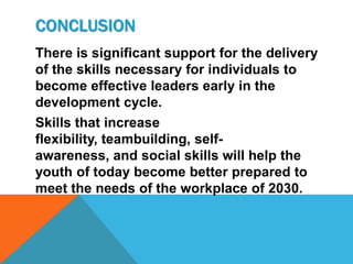CONCLUSION
There is significant support for the delivery
of the skills necessary for individuals to
become effective leaders early in the
development cycle.
Skills that increase
flexibility, teambuilding, self-
awareness, and social skills will help the
youth of today become better prepared to
meet the needs of the workplace of 2030.
 