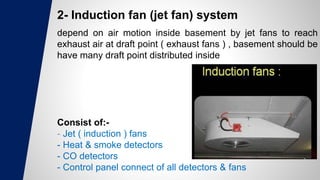 2- Induction fan (jet fan) system
depend on air motion inside basement by jet fans to reach
exhaust air at draft point ( exhaust fans ) , basement should be
have many draft point distributed inside
Consist of:-
- Jet ( induction ) fans
- Heat & smoke detectors
- CO detectors
- Control panel connect of all detectors & fans
 