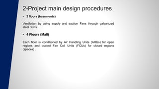 2-Project main design procedures
• 3 floors (basements)
Ventilation by using supply and suction Fans through galvanized
steel ducts.
• 4 Floors (Mall)
Each floor is conditioned by Air Handling Units (AHUs) for open
regions and ducted Fan Coil Units (FCUs) for closed regions
(spaces) .
 