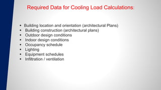 Required Data for Cooling Load Calculations:
 Building location and orientation (architectural Plans)
 Building construction (architectural plans)
 Outdoor design conditions
 Indoor design conditions
 Occupancy schedule
 Lighting
 Equipment schedules
 Infiltration / ventilation
 