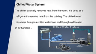 Chilled Water System
The chiller basically removes heat from the water. It is used as a
refrigerant to remove heat from the building. The chilled water
circulates through a chilled water loop and through coil located
in air handlers .
 