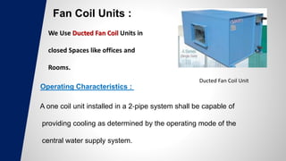 Fan Coil Units :
Ducted Fan Coil Unit
Operating Characteristics :
A one coil unit installed in a 2‐pipe system shall be capable of
providing cooling as determined by the operating mode of the
central water supply system.
 