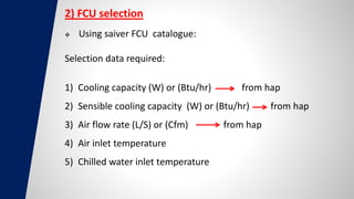 2) FCU selection
 Using saiver FCU catalogue:
Selection data required:
1) Cooling capacity (W) or (Btu/hr) from hap
2) Sensible cooling capacity (W) or (Btu/hr) from hap
3) Air flow rate (L/S) or (Cfm) from hap
4) Air inlet temperature
5) Chilled water inlet temperature
 