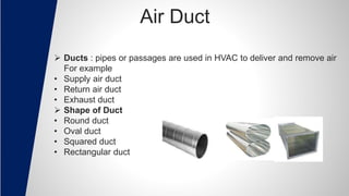 Air Duct
 Ducts : pipes or passages are used in HVAC to deliver and remove air
For example
• Supply air duct
• Return air duct
• Exhaust duct
 Shape of Duct
• Round duct
• Oval duct
• Squared duct
• Rectangular duct
 