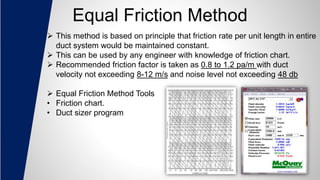 Equal Friction Method
 This method is based on principle that friction rate per unit length in entire
duct system would be maintained constant.
 This can be used by any engineer with knowledge of friction chart.
 Recommended friction factor is taken as 0.8 to 1.2 pa/m with duct
velocity not exceeding 8-12 m/s and noise level not exceeding 48 db
 Equal Friction Method Tools
• Friction chart.
• Duct sizer program
 