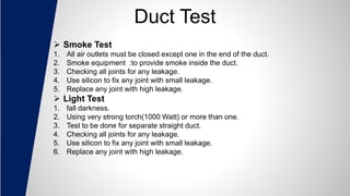 Duct Test
 Smoke Test
1. All air outlets must be closed except one in the end of the duct.
2. Smoke equipment :to provide smoke inside the duct.
3. Checking all joints for any leakage.
4. Use silicon to fix any joint with small leakage.
5. Replace any joint with high leakage.
 Light Test
1. fall darkness.
2. Using very strong torch(1000 Watt) or more than one.
3. Test to be done for separate straight duct.
4. Checking all joints for any leakage.
5. Use silicon to fix any joint with small leakage.
6. Replace any joint with high leakage.
 