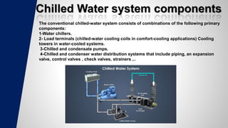 Chilled Water system components
The conventional chilled-water system consists of combinations of the following primary
components:
1-Water chillers.
2- Load terminals (chilled-water cooling coils in comfort-cooling applications) Cooling
towers in water-cooled systems.
3-Chilled and condensate pumps.
4-Chilled and condenser water distribution systems that include piping, an expansion
valve, control valves , check valves, strainers ,..
 