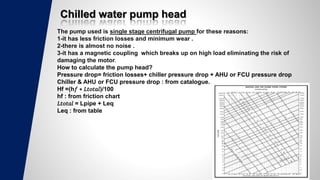Chilled water pump head
The pump used is single stage centrifugal pump for these reasons:
1-it has less friction losses and minimum wear .
2-there is almost no noise .
3-it has a magnetic coupling which breaks up on high load eliminating the risk of
damaging the motor.
How to calculate the pump head?
Pressure drop= friction losses+ chiller pressure drop + AHU or FCU pressure drop
Chiller & AHU or FCU pressure drop : from catalogue.
Hf =(h𝑓 ∗ 𝐿𝑡𝑜𝑡𝑎𝑙)/100
hf : from friction chart
𝐿𝑡𝑜𝑡𝑎𝑙 = Lpipe + Leq
Leq : from table
 