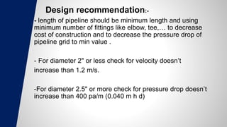 Design recommendation:-
- length of pipeline should be minimum length and using
minimum number of fittings like elbow, tee,… to decrease
cost of construction and to decrease the pressure drop of
pipeline grid to min value .
- For diameter 2" or less check for velocity doesn’t
increase than 1.2 m/s.
-For diameter 2.5" or more check for pressure drop doesn’t
increase than 400 pa/m (0.040 m h d)
 