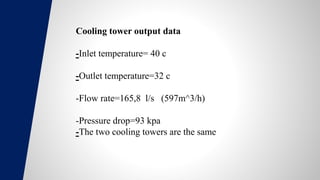 Cooling tower output data
-Inlet temperature= 40 c
-Outlet temperature=32 c
-Flow rate=165,8 l/s (597m^3/h)
-Pressure drop=93 kpa
-The two cooling towers are the same
 
