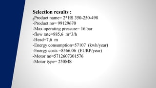 Selection results :
-Product name= 2*HS 350-250-498
-Product no= 99129670
-Max operating pressure= 16 bar
-flow rate=885,6 m^3/h
-Head=7,6 m
-Energy consumption=57107 (kwh/year)
-Energy costs =8566,06 (EURP/year)
-Motor no=5712607301576
-Motor type= 250MS
 