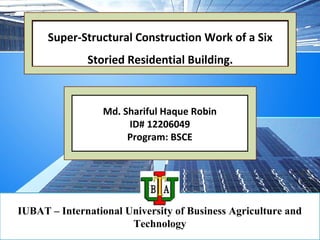 Md. Shariful Haque Robin
ID# 12206049
Program: BSCE
IUBAT – International University of Business Agriculture and
Technology
Super-Structural Construction Work of a Six
Storied Residential Building.
 