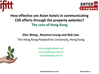 ENTER 2015 Research Track Slide Number 1
How effective are Asian hotels in communicating
CSR efforts through the property websites?
The case of Hong Kong
Elise Wong , Rosanna Leung and Rob Law
The Hong Kong Polytechnic University, Hong Kong
elise.wong@outlook.com
ros.leung@polyu.edu.hk
rob.law@polyu.edu.hk
 