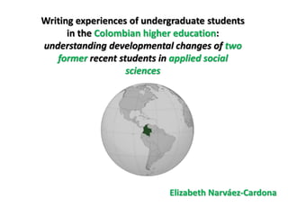 Writing experiences of undergraduate students
      in the Colombian higher education:
understanding developmental changes of two
   former recent students in applied social
                   sciences




                            Elizabeth Narváez-Cardona
 