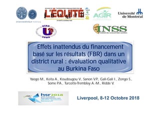 Liverpool, 8-12 Octobre 2018
Effets inattendus du financement
basé sur les résultats (FBR) dans un
district rural : évaluation qualitative
au Burkina Faso
Yaogo M., Keita A., Koudougou V., Sanon V.P., Gali-Gali I., Zongo S.,
Some P.A., Turcotte-Tremblay A.-M., Ridde V.
 
