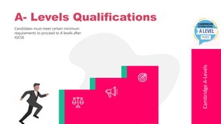 Candidates must meet certain minimum
requirements to proceed to A levels after
IGCSE
Cambridge
A-Levels
A- Levels Qualifications
 