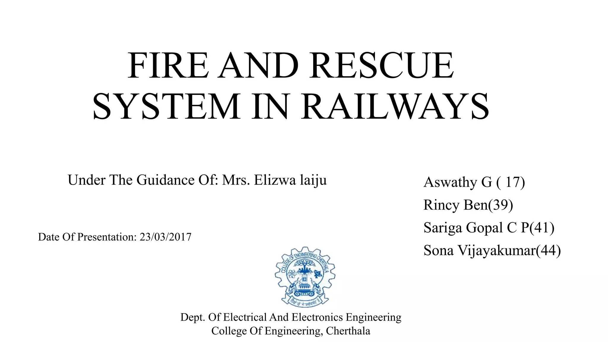 FIRE AND RESCUE
SYSTEM IN RAILWAYS
Aswathy G ( 17)
Rincy Ben(39)
Sariga Gopal C P(41)
Sona Vijayakumar(44)
Date Of Presentation: 23/03/2017
Dept. Of Electrical And Electronics Engineering
College Of Engineering, Cherthala
Under The Guidance Of: Mrs. Elizwa laiju
 