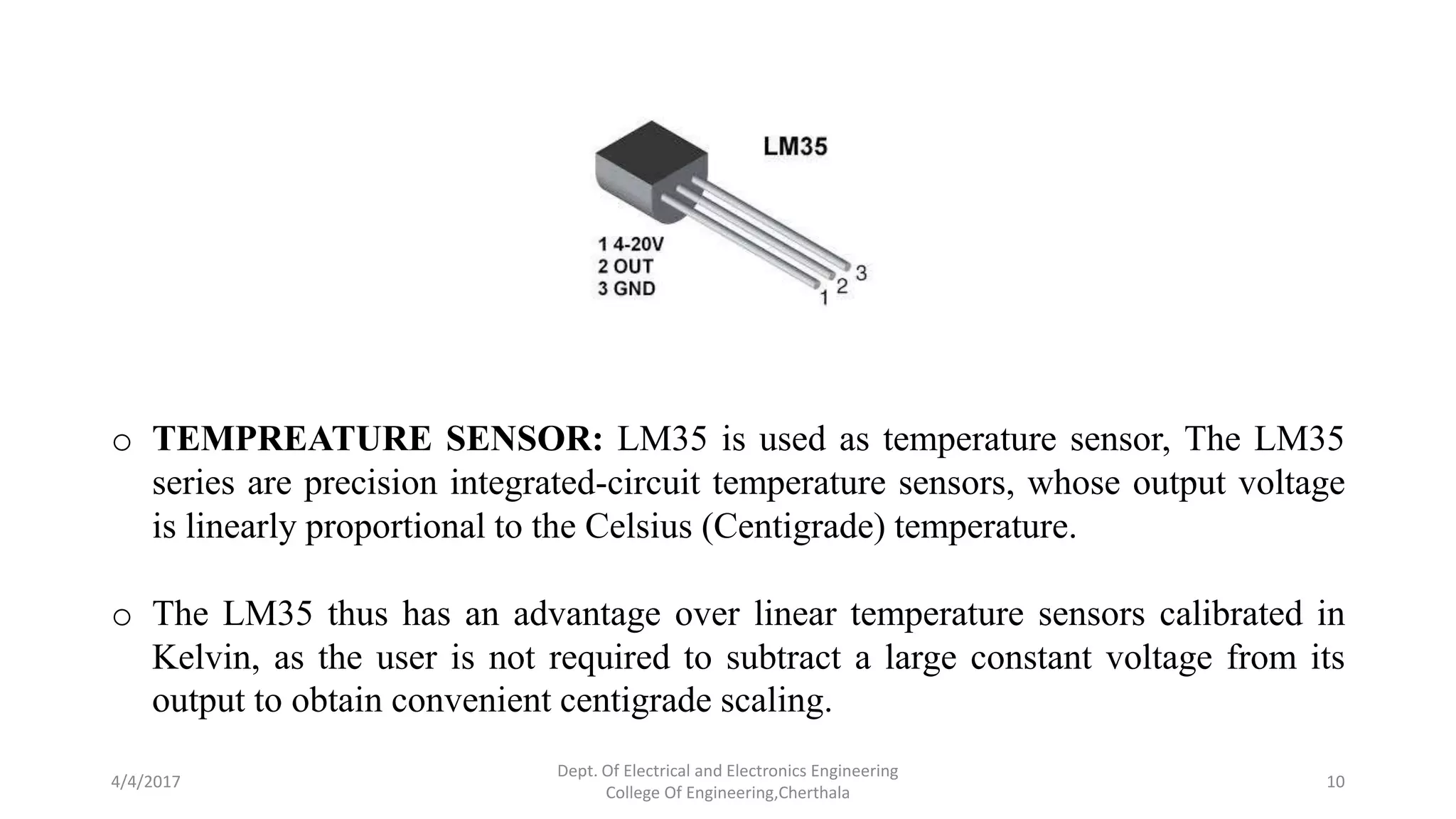 4/4/2017
Dept. Of Electrical and Electronics Engineering
College Of Engineering,Cherthala
10
o TEMPREATURE SENSOR: LM35 is used as temperature sensor, The LM35
series are precision integrated-circuit temperature sensors, whose output voltage
is linearly proportional to the Celsius (Centigrade) temperature.
o The LM35 thus has an advantage over linear temperature sensors calibrated in
Kelvin, as the user is not required to subtract a large constant voltage from its
output to obtain convenient centigrade scaling.
 