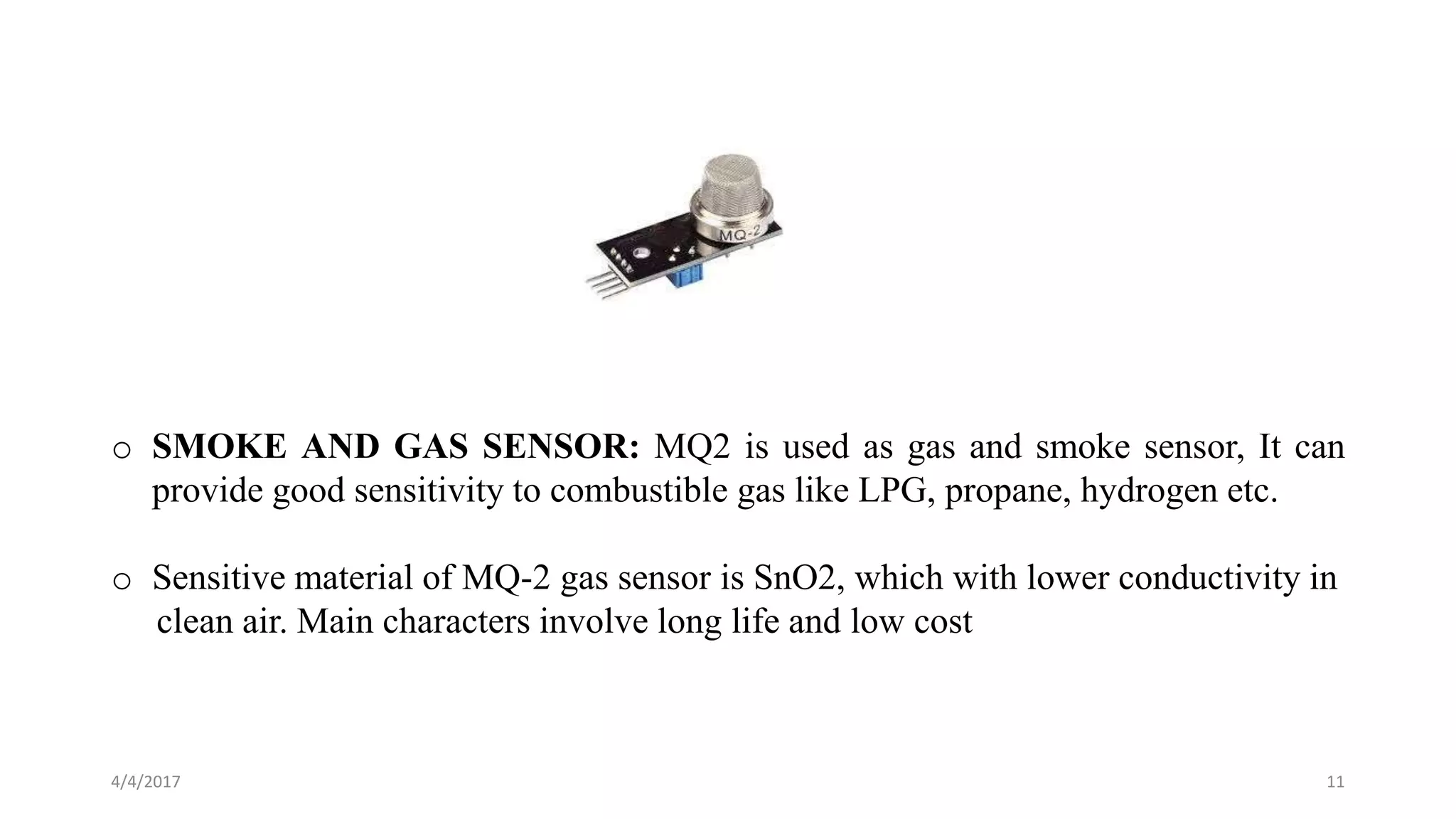 4/4/2017 11
o SMOKE AND GAS SENSOR: MQ2 is used as gas and smoke sensor, It can
provide good sensitivity to combustible gas like LPG, propane, hydrogen etc.
o Sensitive material of MQ-2 gas sensor is SnO2, which with lower conductivity in
clean air. Main characters involve long life and low cost
 