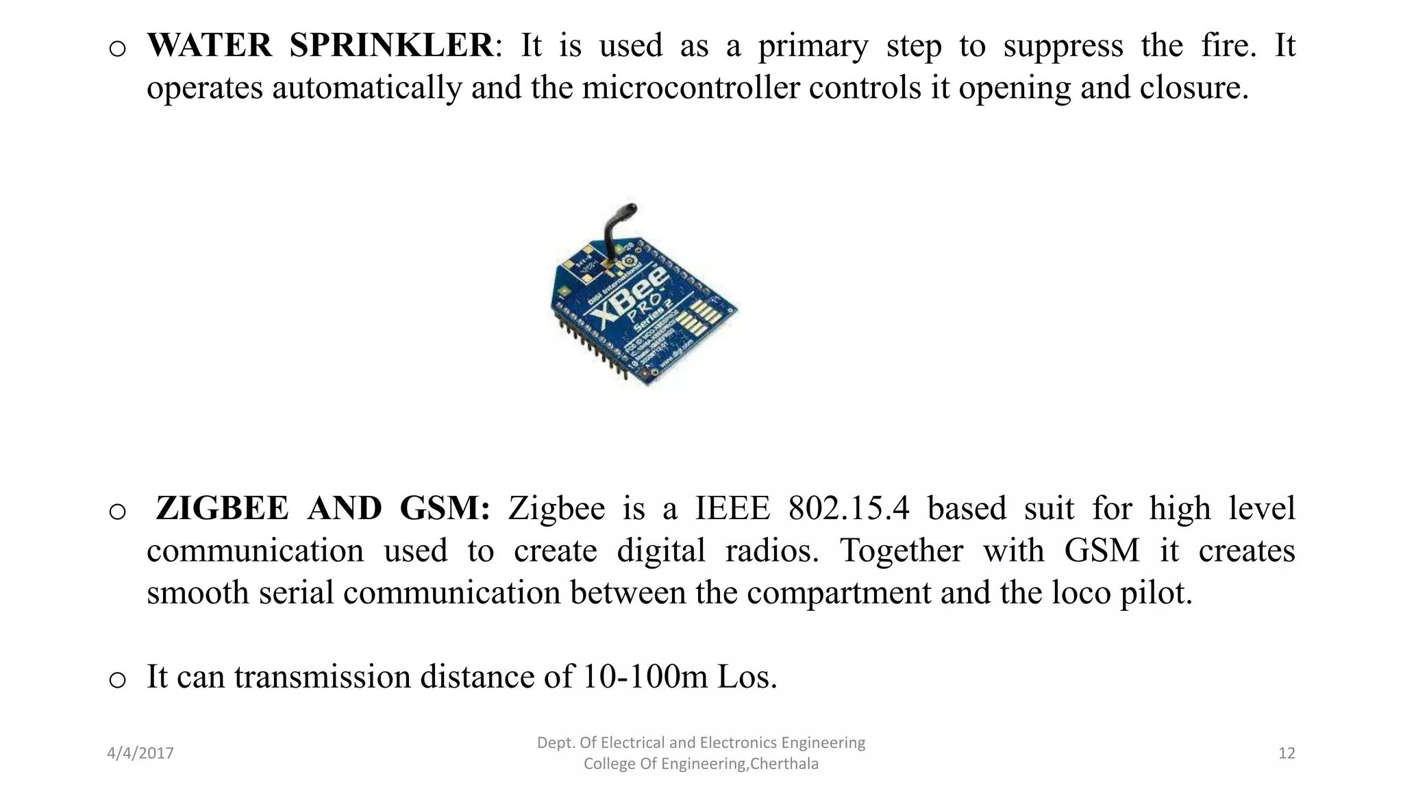 4/4/2017
Dept. Of Electrical and Electronics Engineering
College Of Engineering,Cherthala
12
o WATER SPRINKLER: It is used as a primary step to suppress the fire. It
operates automatically and the microcontroller controls it opening and closure.
o ZIGBEE AND GSM: Zigbee is a IEEE 802.15.4 based suit for high level
communication used to create digital radios. Together with GSM it creates
smooth serial communication between the compartment and the loco pilot.
o It can transmission distance of 10-100m Los.
 