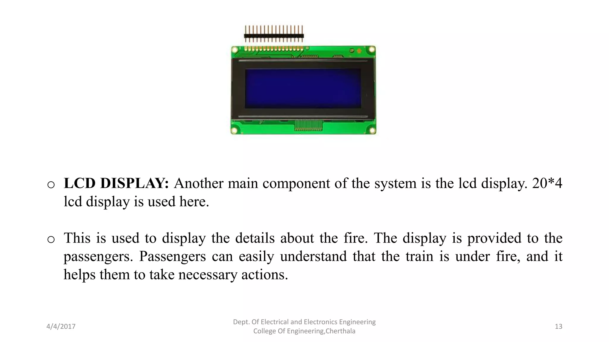 4/4/2017
Dept. Of Electrical and Electronics Engineering
College Of Engineering,Cherthala
13
o LCD DISPLAY: Another main component of the system is the lcd display. 20*4
lcd display is used here.
o This is used to display the details about the fire. The display is provided to the
passengers. Passengers can easily understand that the train is under fire, and it
helps them to take necessary actions.
 