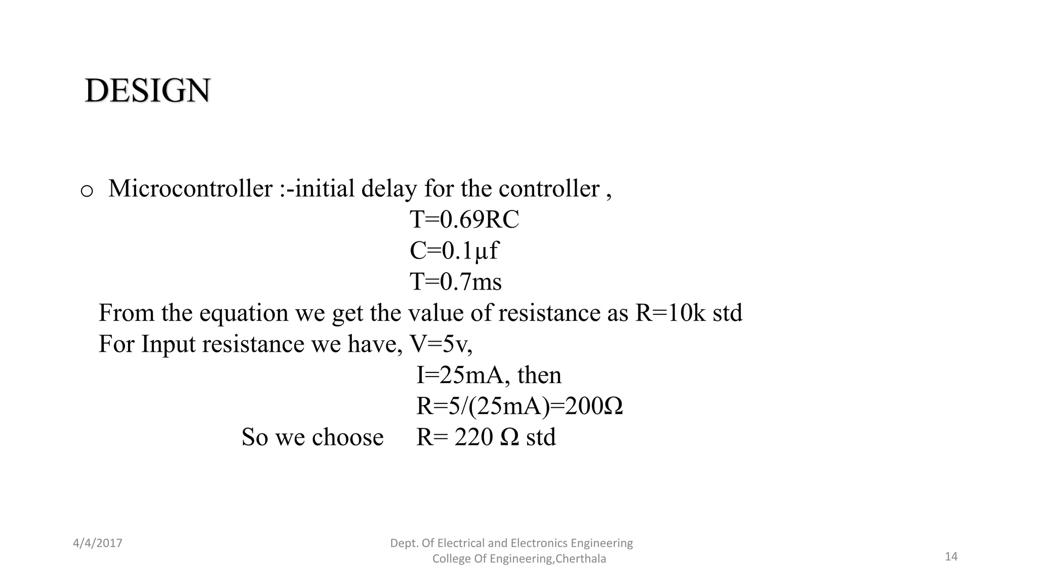 4/4/2017 Dept. Of Electrical and Electronics Engineering
College Of Engineering,Cherthala 14
DESIGN
o Microcontroller :-initial delay for the controller ,
T=0.69RC
C=0.1µf
T=0.7ms
From the equation we get the value of resistance as R=10k std
For Input resistance we have, V=5v,
I=25mA, then
R=5/(25mA)=200Ω
So we choose R= 220 Ω std
 