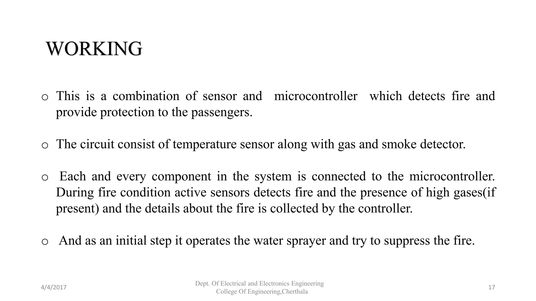 WORKING
o This is a combination of sensor and microcontroller which detects fire and
provide protection to the passengers.
o The circuit consist of temperature sensor along with gas and smoke detector.
o Each and every component in the system is connected to the microcontroller.
During fire condition active sensors detects fire and the presence of high gases(if
present) and the details about the fire is collected by the controller.
o And as an initial step it operates the water sprayer and try to suppress the fire.
4/4/2017
Dept. Of Electrical and Electronics Engineering
College Of Engineering,Cherthala
17
 