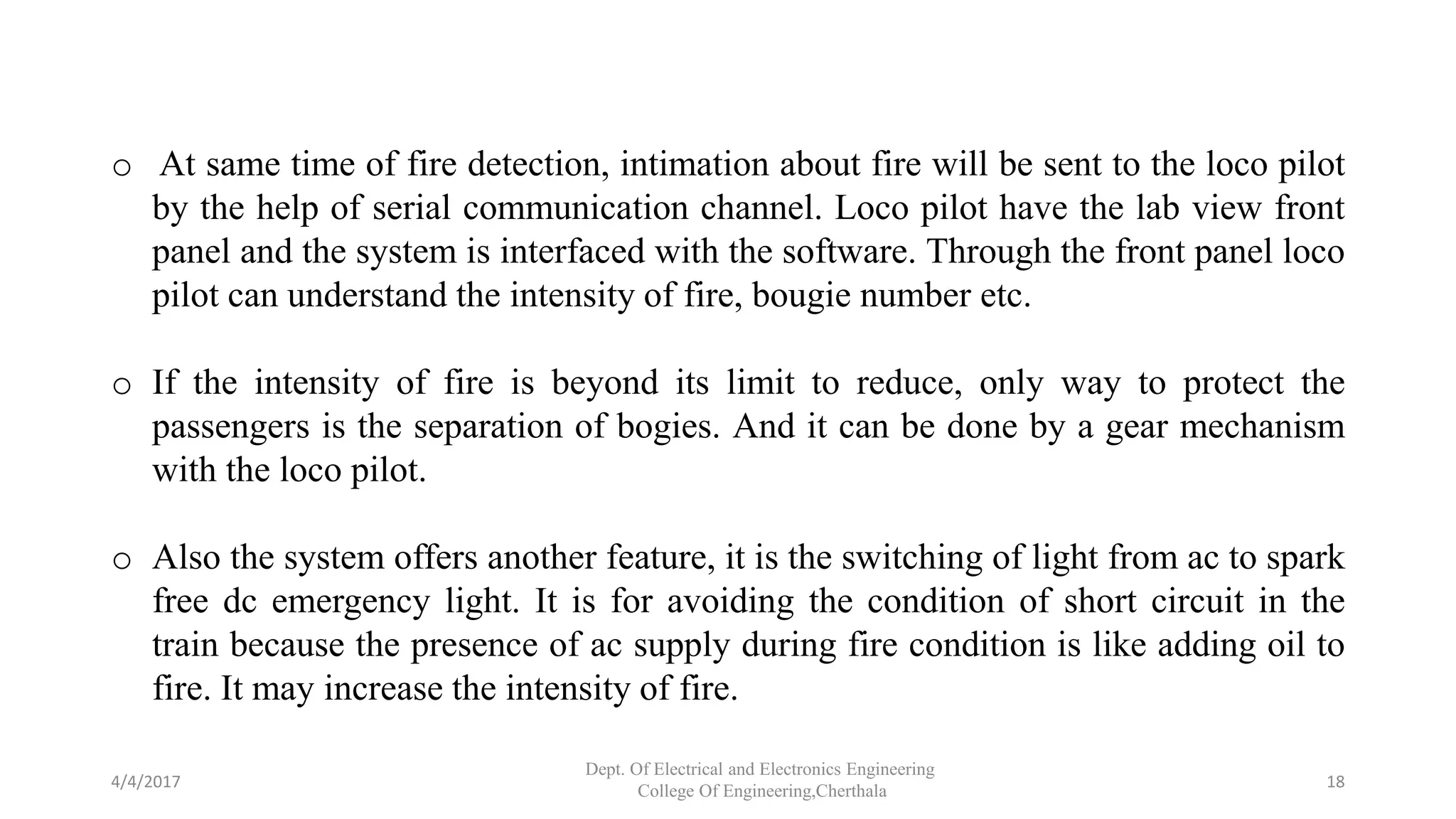o At same time of fire detection, intimation about fire will be sent to the loco pilot
by the help of serial communication channel. Loco pilot have the lab view front
panel and the system is interfaced with the software. Through the front panel loco
pilot can understand the intensity of fire, bougie number etc.
o If the intensity of fire is beyond its limit to reduce, only way to protect the
passengers is the separation of bogies. And it can be done by a gear mechanism
with the loco pilot.
o Also the system offers another feature, it is the switching of light from ac to spark
free dc emergency light. It is for avoiding the condition of short circuit in the
train because the presence of ac supply during fire condition is like adding oil to
fire. It may increase the intensity of fire.
4/4/2017
Dept. Of Electrical and Electronics Engineering
College Of Engineering,Cherthala
18
 