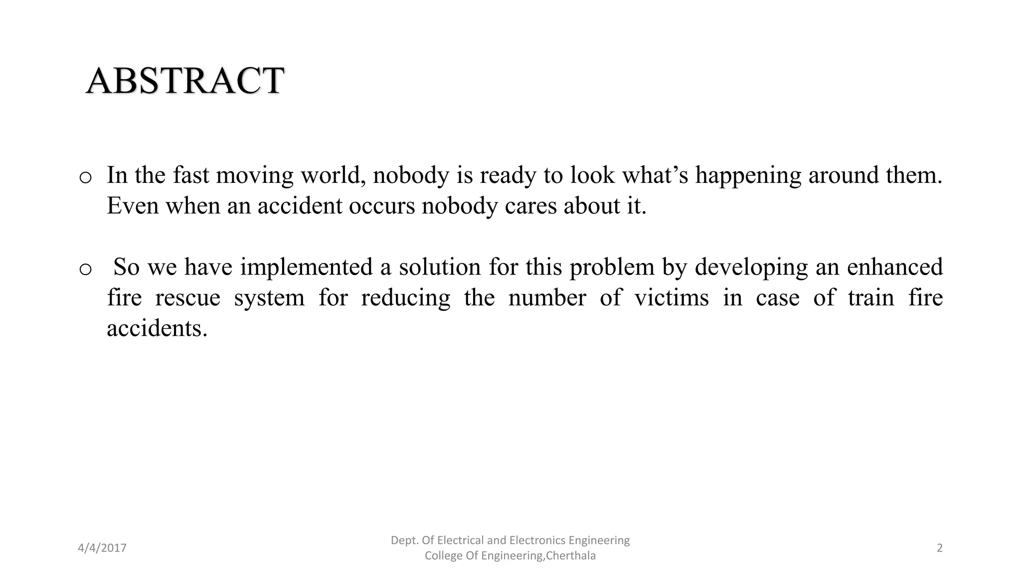 4/4/2017
Dept. Of Electrical and Electronics Engineering
College Of Engineering,Cherthala
2
ABSTRACT
o In the fast moving world, nobody is ready to look what’s happening around them.
Even when an accident occurs nobody cares about it.
o So we have implemented a solution for this problem by developing an enhanced
fire rescue system for reducing the number of victims in case of train fire
accidents.
 