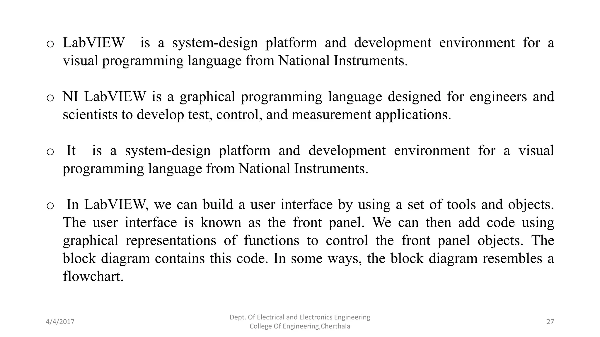 4/4/2017
Dept. Of Electrical and Electronics Engineering
College Of Engineering,Cherthala
27
o LabVIEW is a system-design platform and development environment for a
visual programming language from National Instruments.
o NI LabVIEW is a graphical programming language designed for engineers and
scientists to develop test, control, and measurement applications.
o It is a system-design platform and development environment for a visual
programming language from National Instruments.
o In LabVIEW, we can build a user interface by using a set of tools and objects.
The user interface is known as the front panel. We can then add code using
graphical representations of functions to control the front panel objects. The
block diagram contains this code. In some ways, the block diagram resembles a
flowchart.
 