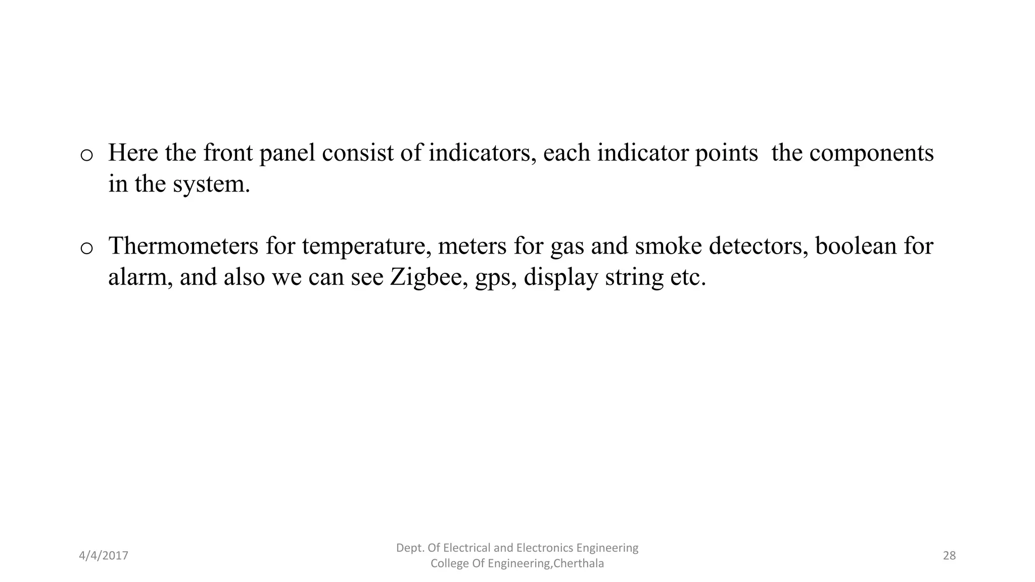 4/4/2017
Dept. Of Electrical and Electronics Engineering
College Of Engineering,Cherthala
28
o Here the front panel consist of indicators, each indicator points the components
in the system.
o Thermometers for temperature, meters for gas and smoke detectors, boolean for
alarm, and also we can see Zigbee, gps, display string etc.
 