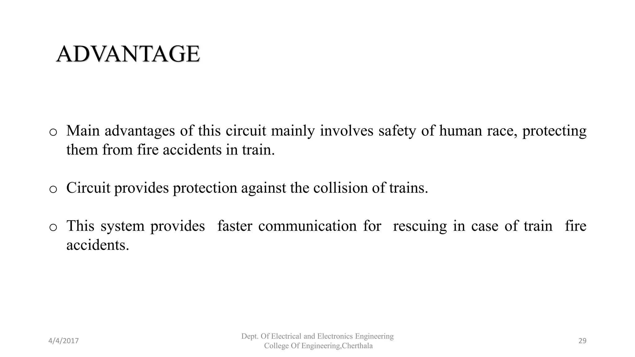 4/4/2017
Dept. Of Electrical and Electronics Engineering
College Of Engineering,Cherthala
29
ADVANTAGE
o Main advantages of this circuit mainly involves safety of human race, protecting
them from fire accidents in train.
o Circuit provides protection against the collision of trains.
o This system provides faster communication for rescuing in case of train fire
accidents.
 