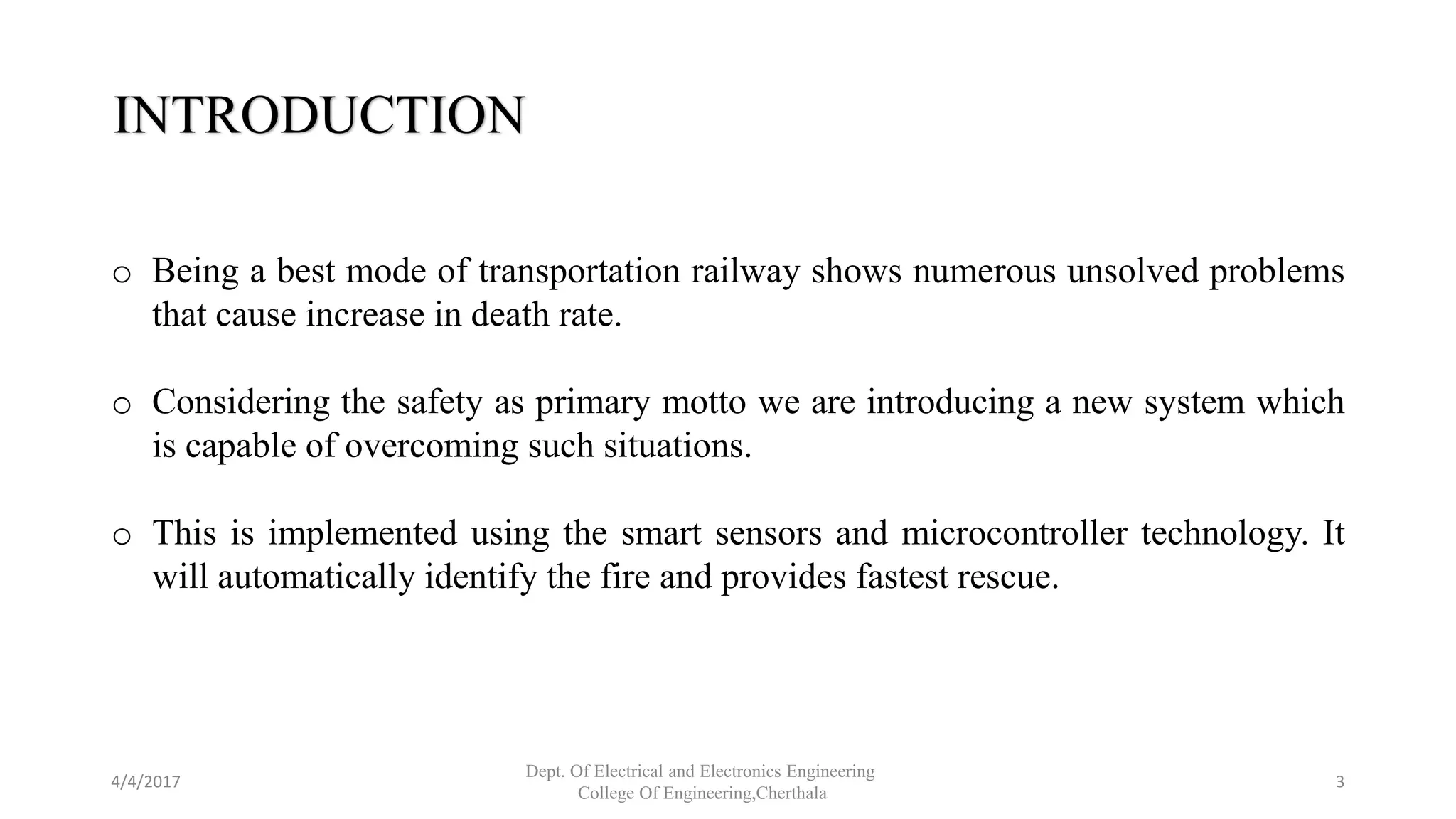 INTRODUCTION
o Being a best mode of transportation railway shows numerous unsolved problems
that cause increase in death rate.
o Considering the safety as primary motto we are introducing a new system which
is capable of overcoming such situations.
o This is implemented using the smart sensors and microcontroller technology. It
will automatically identify the fire and provides fastest rescue.
4/4/2017
Dept. Of Electrical and Electronics Engineering
College Of Engineering,Cherthala
3
 