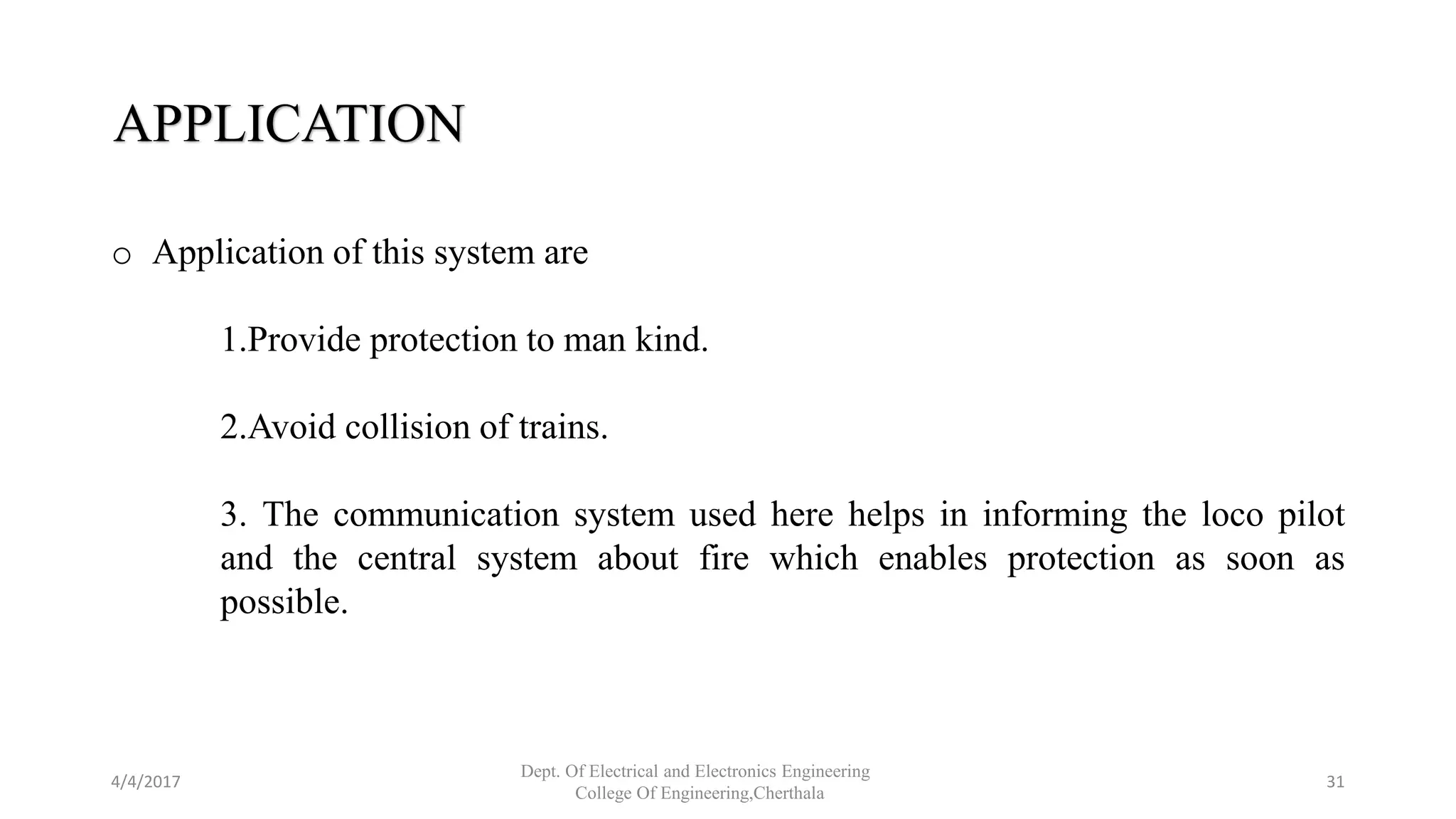 4/4/2017
Dept. Of Electrical and Electronics Engineering
College Of Engineering,Cherthala
31
APPLICATION
o Application of this system are
1.Provide protection to man kind.
2.Avoid collision of trains.
3. The communication system used here helps in informing the loco pilot
and the central system about fire which enables protection as soon as
possible.
 