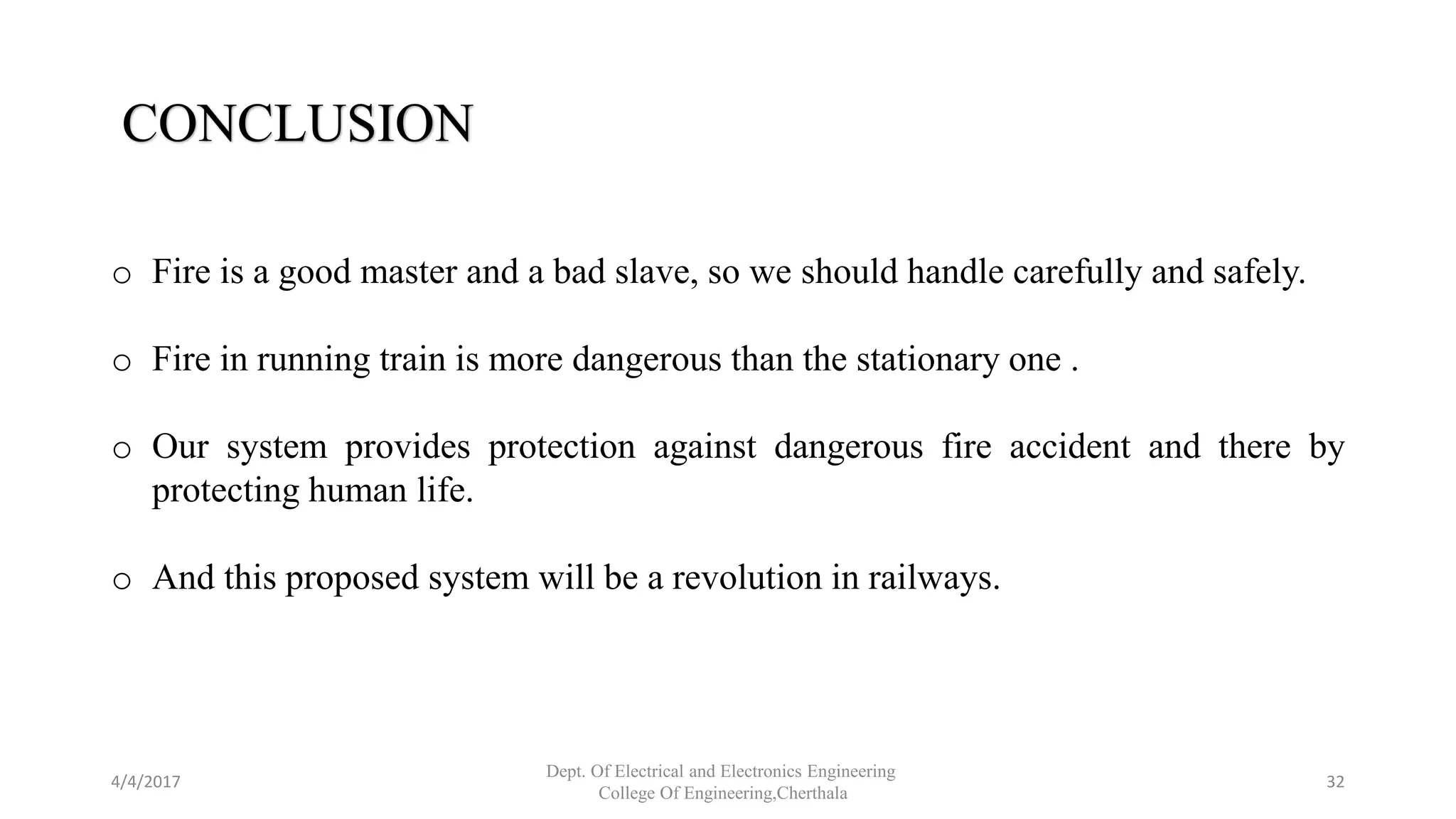 4/4/2017
Dept. Of Electrical and Electronics Engineering
College Of Engineering,Cherthala
32
CONCLUSION
o Fire is a good master and a bad slave, so we should handle carefully and safely.
o Fire in running train is more dangerous than the stationary one .
o Our system provides protection against dangerous fire accident and there by
protecting human life.
o And this proposed system will be a revolution in railways.
 